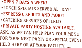 Open 7 days a week!
Lunch specials served all day!
espresso, spirits and more!
Catering services offered
private party hosting available.  Ask, as we can help plan your menu for your next party or special event held here or at your facility......